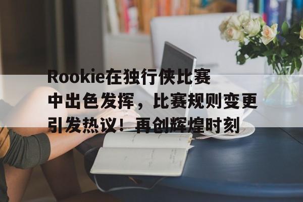 开云-Rookie在独行侠比赛中出色发挥，比赛规则变更引发热议！再创辉煌时刻-开云